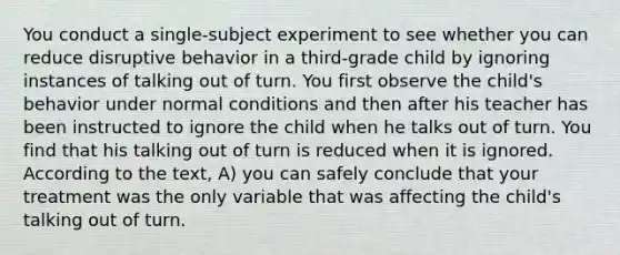 You conduct a single-subject experiment to see whether you can reduce disruptive behavior in a third-grade child by ignoring instances of talking out of turn. You first observe the child's behavior under normal conditions and then after his teacher has been instructed to ignore the child when he talks out of turn. You find that his talking out of turn is reduced when it is ignored. According to the text, A) you can safely conclude that your treatment was the only variable that was affecting the child's talking out of turn.