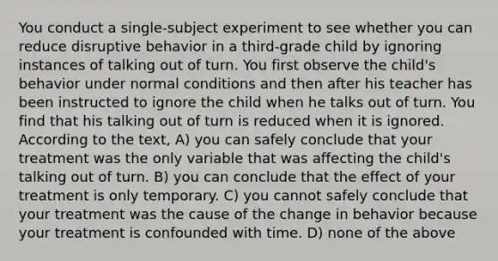 You conduct a single-subject experiment to see whether you can reduce disruptive behavior in a third-grade child by ignoring instances of talking out of turn. You first observe the child's behavior under normal conditions and then after his teacher has been instructed to ignore the child when he talks out of turn. You find that his talking out of turn is reduced when it is ignored. According to the text, A) you can safely conclude that your treatment was the only variable that was affecting the child's talking out of turn. B) you can conclude that the effect of your treatment is only temporary. C) you cannot safely conclude that your treatment was the cause of the change in behavior because your treatment is confounded with time. D) none of the above