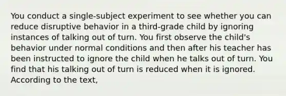 You conduct a single-subject experiment to see whether you can reduce disruptive behavior in a third-grade child by ignoring instances of talking out of turn. You first observe the child's behavior under normal conditions and then after his teacher has been instructed to ignore the child when he talks out of turn. You find that his talking out of turn is reduced when it is ignored. According to the text,