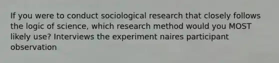 If you were to conduct sociological research that closely follows the logic of science, which research method would you MOST likely use? Interviews the experiment naires participant observation