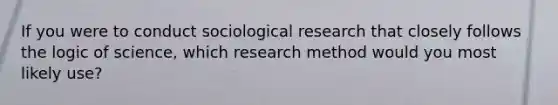 If you were to conduct sociological research that closely follows the logic of science, which research method would you most likely use?