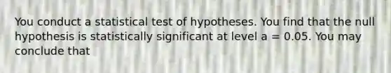 You conduct a statistical test of hypotheses. You find that the null hypothesis is statistically significant at level a = 0.05. You may conclude that