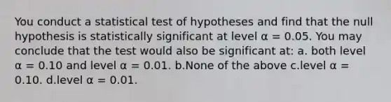 You conduct a statistical test of hypotheses and find that the null hypothesis is statistically significant at level α = 0.05. You may conclude that the test would also be significant at: a. both level α = 0.10 and level α = 0.01. b.None of the above c.level α = 0.10. d.level α = 0.01.