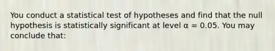 You conduct a statistical test of hypotheses and find that the null hypothesis is statistically significant at level α = 0.05. You may conclude that: