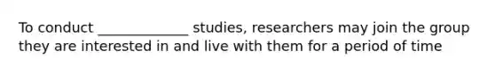 To conduct _____________ studies, researchers may join the group they are interested in and live with them for a period of time