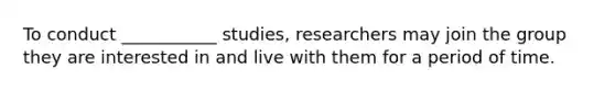 To conduct ___________ studies, researchers may join the group they are interested in and live with them for a period of time.