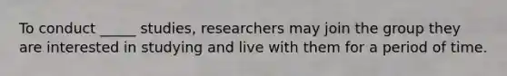 To conduct _____ studies, researchers may join the group they are interested in studying and live with them for a period of time.