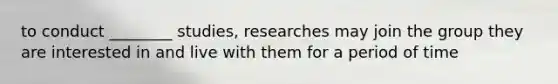 to conduct ________ studies, researches may join the group they are interested in and live with them for a period of time