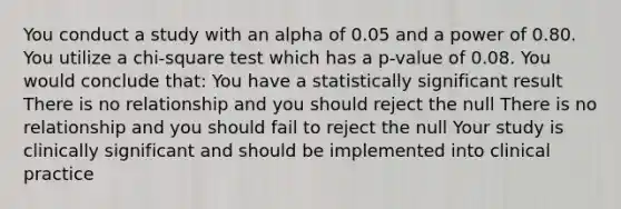 You conduct a study with an alpha of 0.05 and a power of 0.80. You utilize a chi-square test which has a p-value of 0.08. You would conclude that: You have a statistically significant result There is no relationship and you should reject the null There is no relationship and you should fail to reject the null Your study is clinically significant and should be implemented into clinical practice