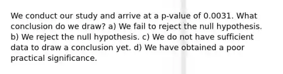 We conduct our study and arrive at a p-value of 0.0031. What conclusion do we draw? a) We fail to reject the null hypothesis. b) We reject the null hypothesis. c) We do not have sufficient data to draw a conclusion yet. d) We have obtained a poor practical significance.