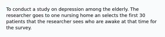 To conduct a study on depression among the elderly. The researcher goes to one nursing home an selects the first 30 patients that the researcher sees who are awake at that time for the survey.