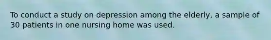 To conduct a study on depression among the elderly, a sample of 30 patients in one nursing home was used.