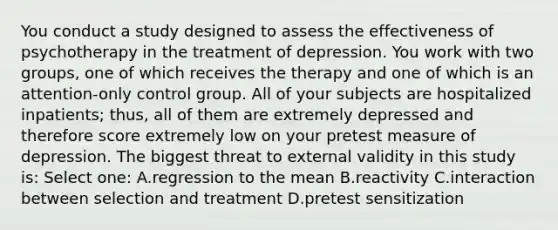 You conduct a study designed to assess the effectiveness of psychotherapy in the treatment of depression. You work with two groups, one of which receives the therapy and one of which is an attention-only control group. All of your subjects are hospitalized inpatients; thus, all of them are extremely depressed and therefore score extremely low on your pretest measure of depression. The biggest threat to external validity in this study is: Select one: A.regression to the mean B.reactivity C.interaction between selection and treatment D.pretest sensitization