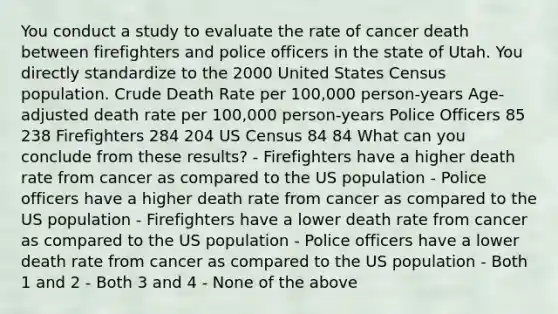 You conduct a study to evaluate the rate of cancer death between firefighters and police officers in the state of Utah. You directly standardize to the 2000 United States Census population. Crude Death Rate per 100,000 person-years Age-adjusted death rate per 100,000 person-years Police Officers 85 238 Firefighters 284 204 US Census 84 84 What can you conclude from these results? - Firefighters have a higher death rate from cancer as compared to the US population - Police officers have a higher death rate from cancer as compared to the US population - Firefighters have a lower death rate from cancer as compared to the US population - Police officers have a lower death rate from cancer as compared to the US population - Both 1 and 2 - Both 3 and 4 - None of the above