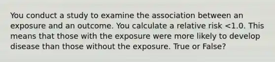 You conduct a study to examine the association between an exposure and an outcome. You calculate a relative risk <1.0. This means that those with the exposure were more likely to develop disease than those without the exposure. True or False?