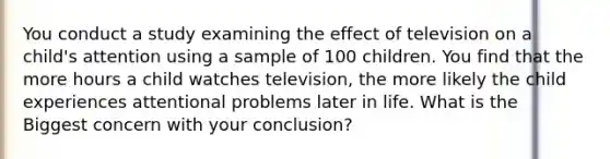 You conduct a study examining the effect of television on a child's attention using a sample of 100 children. You find that the more hours a child watches television, the more likely the child experiences attentional problems later in life. What is the Biggest concern with your conclusion?