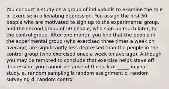 You conduct a study on a group of individuals to examine the role of exercise in alleviating depression. You assign the first 50 people who are motivated to sign up to the experimental group, and the second group of 50 people, who sign up much later, to the control group. After one month, you find that the people in the experimental group (who exercised three times a week on average) are significantly less depressed than the people in the control group (who exercised once a week on average). Although you may be tempted to conclude that exercise helps stave off depression, you cannot because of the lack of _____ in your study. a, random sampling b.random assignment c. random surveying d. random control