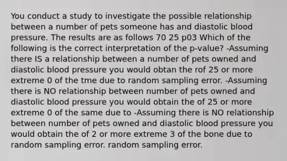 You conduct a study to investigate the possible relationship between a number of pets someone has and diastolic blood pressure. The results are as follows 70 25 p03 Which of the following is the correct interpretation of the p-value? -Assuming there IS a relationship between a number of pets owned and diastolic blood pressure you would obtan the rof 25 or more extreme 0 of the tme due to random sampling error. -Assuming there is NO relationship between number of pets owned and diastolic blood pressure you would obtain the of 25 or more extreme 0 of the same due to -Assuming there is NO relationship between number of pets owned and diastolic blood pressure you would obtain the of 2 or more extreme 3 of the bone due to random sampling error. random sampling error.