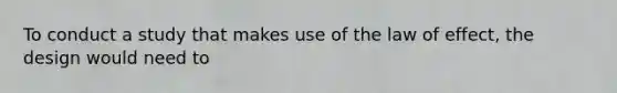 To conduct a study that makes use of the law of effect, the design would need to