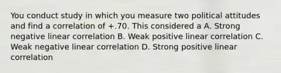 You conduct study in which you measure two political attitudes and find a correlation of +.70. This considered a A. Strong negative linear correlation B. Weak positive linear correlation C. Weak negative linear correlation D. Strong positive linear correlation