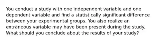 You conduct a study with one independent variable and one dependent variable and find a statistically significant difference between your experimental groups. You also realize an extraneous variable may have been present during the study. What should you conclude about the results of your study?