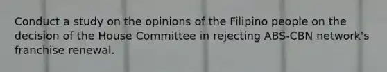 Conduct a study on the opinions of the Filipino people on the decision of the House Committee in rejecting ABS-CBN network's franchise renewal.