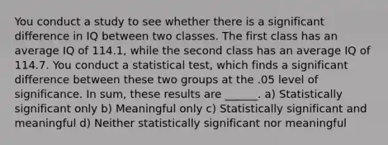 You conduct a study to see whether there is a significant difference in IQ between two classes. The first class has an average IQ of 114.1, while the second class has an average IQ of 114.7. You conduct a statistical test, which finds a significant difference between these two groups at the .05 level of significance. In sum, these results are ______. a) Statistically significant only b) Meaningful only c) Statistically significant and meaningful d) Neither statistically significant nor meaningful