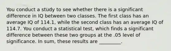 You conduct a study to see whether there is a significant difference in IQ between two classes. The first class has an average IQ of 114.1, while the second class has an average IQ of 114.7. You conduct a statistical test, which finds a significant difference between these two groups at the .05 level of significance. In sum, these results are _________.