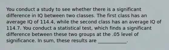 You conduct a study to see whether there is a significant difference in IQ between two classes. The first class has an average IQ of 114.4, while the second class has an average IQ of 114.7. You conduct a statistical test, which finds a significant difference between these two groups at the .05 level of significance. In sum, these results are ____________.