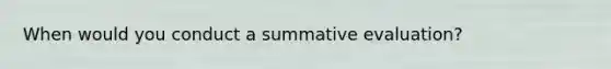 When would you conduct a summative evaluation?