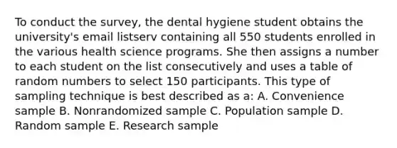 To conduct the survey, the dental hygiene student obtains the university's email listserv containing all 550 students enrolled in the various health science programs. She then assigns a number to each student on the list consecutively and uses a table of random numbers to select 150 participants. This type of sampling technique is best described as a: A. Convenience sample B. Nonrandomized sample C. Population sample D. Random sample E. Research sample