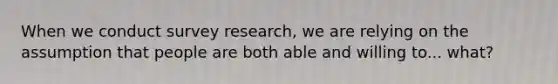 When we conduct survey research, we are relying on the assumption that people are both able and willing to... what?