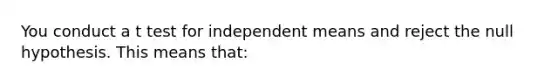 You conduct a t test for independent means and reject the null hypothesis. This means that: