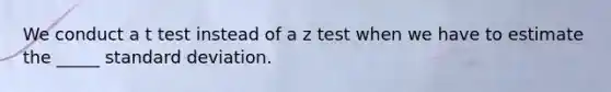 We conduct a t test instead of a z test when we have to estimate the _____ standard deviation.