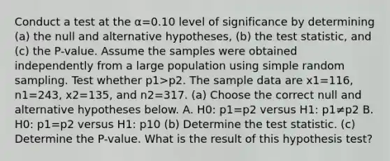 Conduct a test at the α=0.10 level of significance by determining ​(a) the null and alternative​ hypotheses, ​(b) the test​ statistic, and​ (c) the​ P-value. Assume the samples were obtained independently from a large population using simple random sampling. Test whether p1>p2. The sample data are x1=116​, n1=243​, x2=135​, and n2=317. (a) Choose the correct null and alternative hypotheses below. A. H0: p1=p2 versus H1: p1≠p2 B. H0: p1=p2 versus H1: p1 0 (b) Determine the test statistic. (c) Determine the​ P-value. What is the result of this hypothesis​ test?