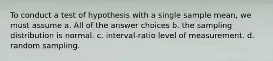 To conduct a test of hypothesis with a single sample mean, we must assume a. All of the answer choices b. the sampling distribution is normal. c. interval-ratio level of measurement. d. random sampling.