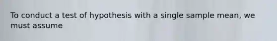 To conduct a test of hypothesis with a single sample mean, we must assume