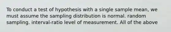 To conduct a test of hypothesis with a single sample mean, we must assume the sampling distribution is normal. random sampling. interval-ratio level of measurement. All of the above