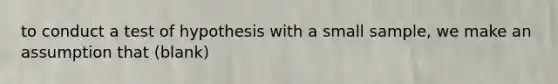 to conduct a test of hypothesis with a small sample, we make an assumption that (blank)