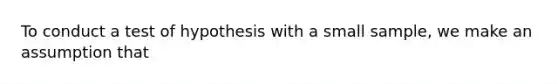 To conduct a test of hypothesis with a small sample, we make an assumption that