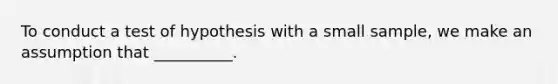 To conduct a test of hypothesis with a small sample, we make an assumption that __________.