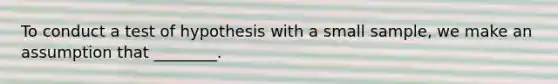 To conduct a test of hypothesis with a small sample, we make an assumption that ________.