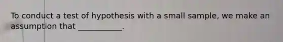 To conduct a test of hypothesis with a small sample, we make an assumption that ___________.