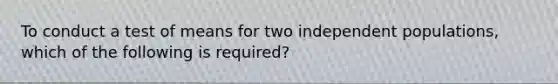 To conduct a test of means for two independent populations, which of the following is required?