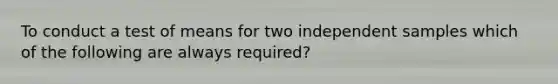 To conduct a test of means for two independent samples which of the following are always required?