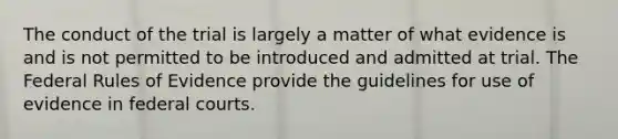 The conduct of the trial is largely a matter of what evidence is and is not permitted to be introduced and admitted at trial. The Federal Rules of Evidence provide the guidelines for use of evidence in federal courts.