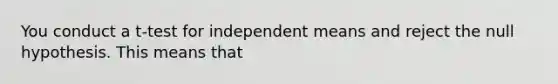 You conduct a t-test for independent means and reject the null hypothesis. This means that