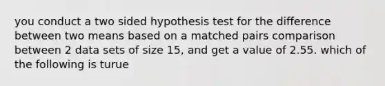 you conduct a two sided hypothesis test for the difference between two means based on a matched pairs comparison between 2 data sets of size 15, and get a value of 2.55. which of the following is turue