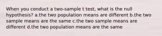 When you conduct a two-sample t test, what is the null hypothesis? a.the two population means are different b.the two sample means are the same c.the two sample means are different d.the two population means are the same