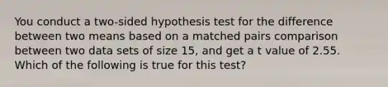 You conduct a two-sided hypothesis test for the difference between two means based on a matched pairs comparison between two data sets of size 15, and get a t value of 2.55. Which of the following is true for this test?